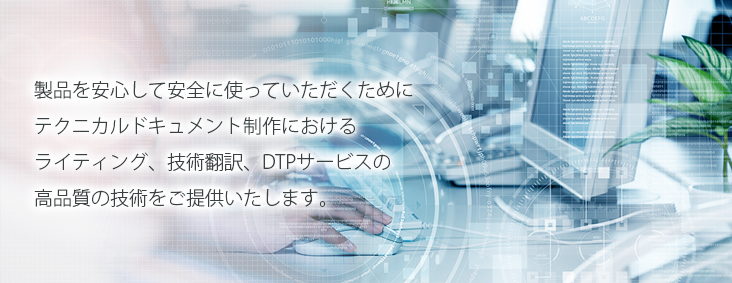 製品を安心して安全に使っていただくためにテクニカルドキュメント制作におけるライティング、技術翻訳、DTPサービスの高品質の技術をご提供いたします。